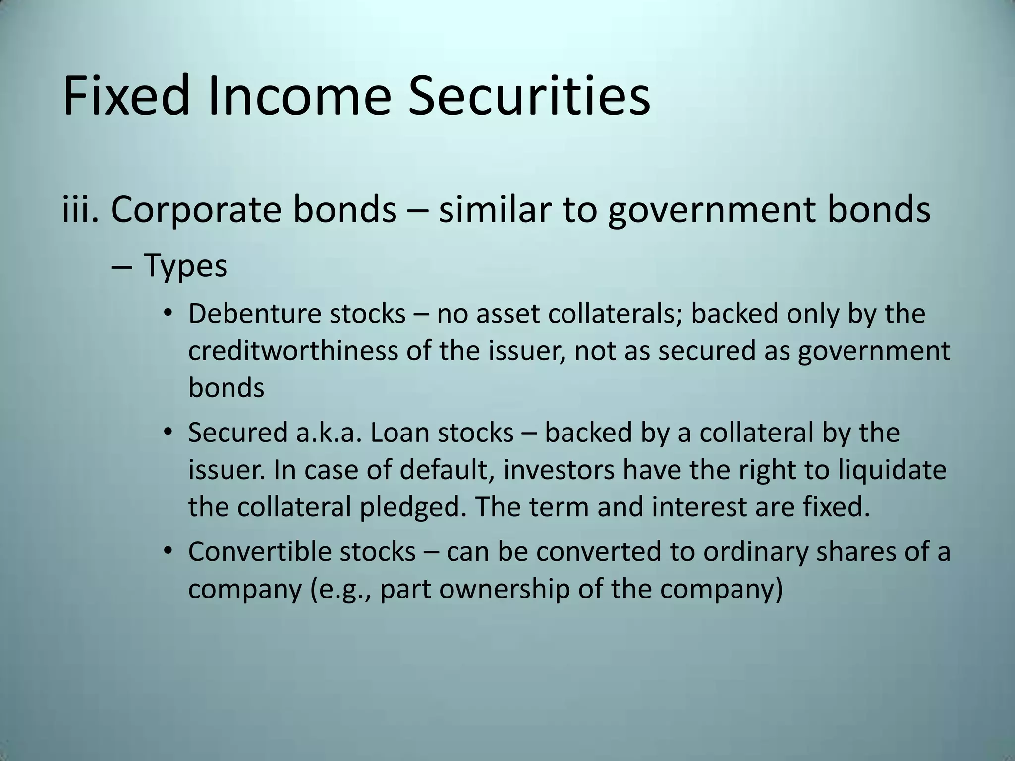 Fixed Income Securities
iii. Corporate bonds – similar to government bonds
  – Types
     • Debenture stocks – no asset collaterals; backed only by the
       creditworthiness of the issuer, not as secured as government
       bonds
     • Secured a.k.a. Loan stocks – backed by a collateral by the
       issuer. In case of default, investors have the right to liquidate
       the collateral pledged. The term and interest are fixed.
     • Convertible stocks – can be converted to ordinary shares of a
       company (e.g., part ownership of the company)
 