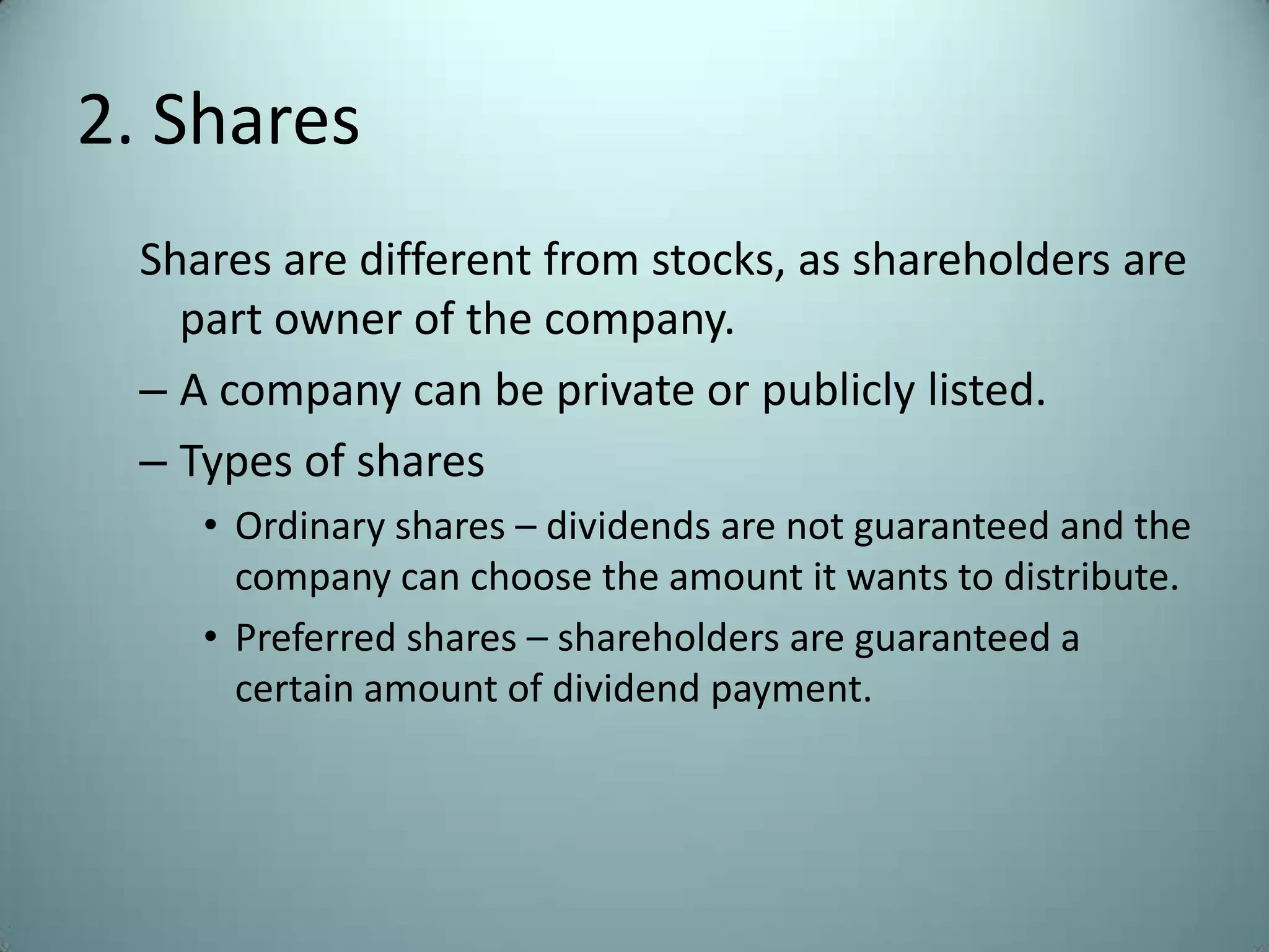 2. Shares
  Shares are different from stocks, as shareholders are
    part owner of the company.
  – A company can be private or publicly listed.
  – Types of shares
     • Ordinary shares – dividends are not guaranteed and the
       company can choose the amount it wants to distribute.
     • Preferred shares – shareholders are guaranteed a
       certain amount of dividend payment.
 