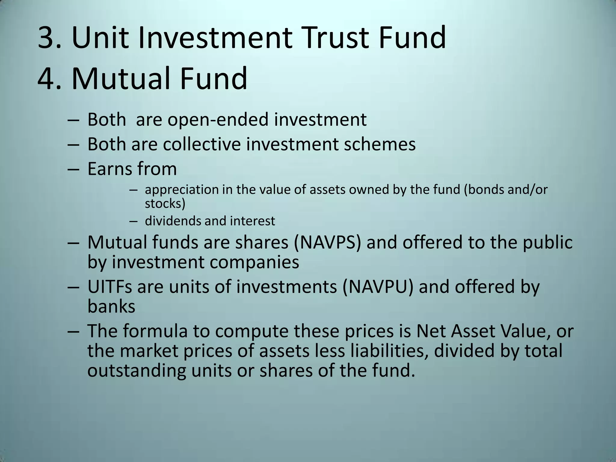 3. Unit Investment Trust Fund
4. Mutual Fund
  – Both are open-ended investment
  – Both are collective investment schemes
  – Earns from
         – appreciation in the value of assets owned by the fund (bonds and/or
           stocks)
         – dividends and interest
  – Mutual funds are shares (NAVPS) and offered to the public
    by investment companies
  – UITFs are units of investments (NAVPU) and offered by
    banks
  – The formula to compute these prices is Net Asset Value, or
    the market prices of assets less liabilities, divided by total
    outstanding units or shares of the fund.
 