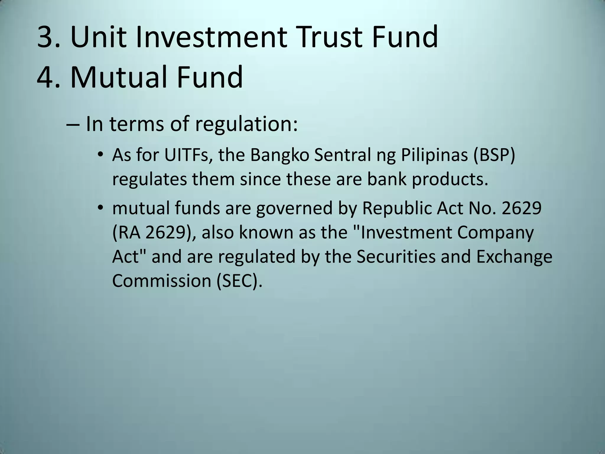 3. Unit Investment Trust Fund
4. Mutual Fund
  – In terms of regulation:
     • As for UITFs, the Bangko Sentral ng Pilipinas (BSP)
       regulates them since these are bank products.
     • mutual funds are governed by Republic Act No. 2629
       (RA 2629), also known as the "Investment Company
       Act" and are regulated by the Securities and Exchange
       Commission (SEC).
 
