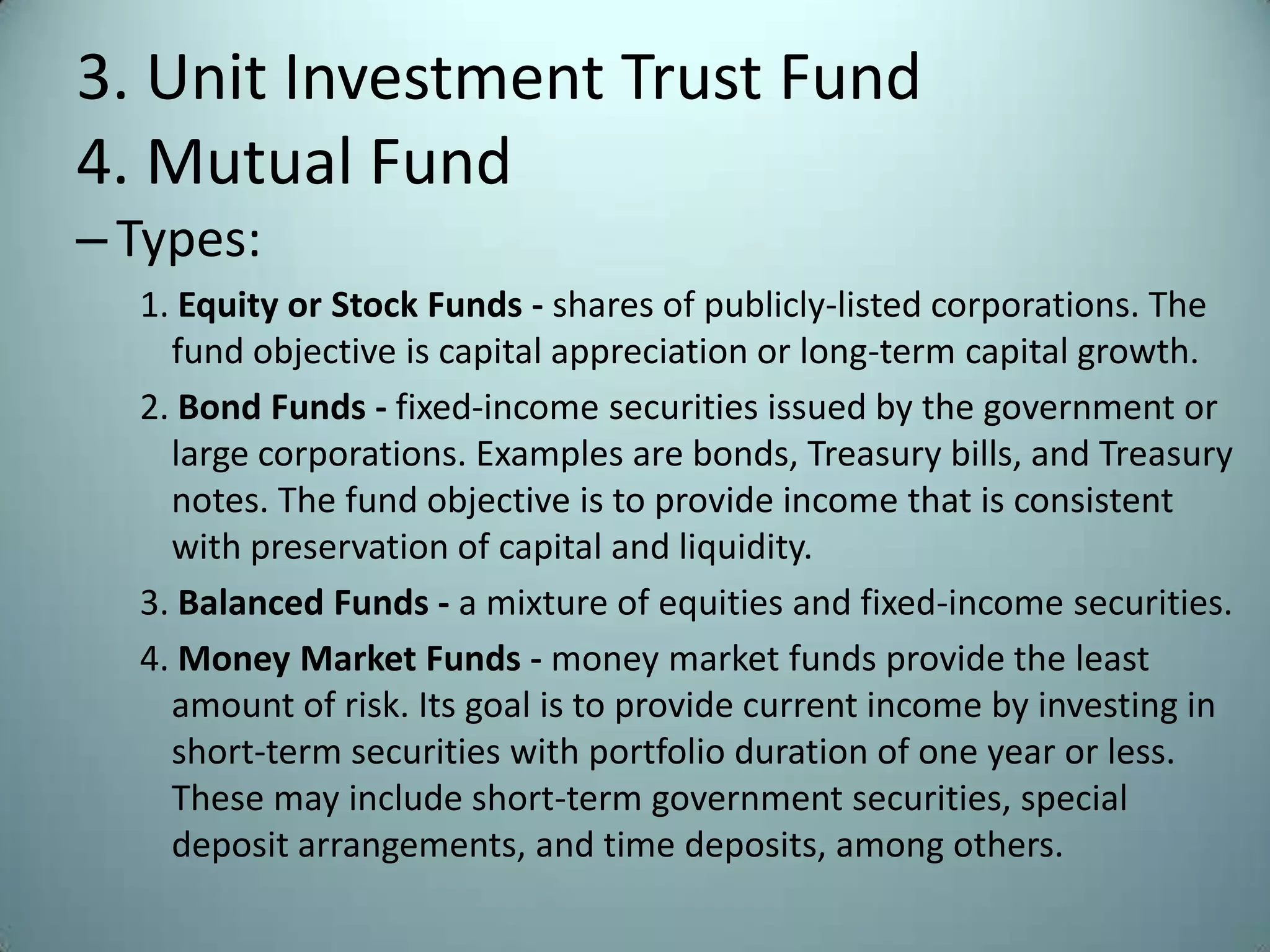 3. Unit Investment Trust Fund
4. Mutual Fund
– Types:
  1. Equity or Stock Funds - shares of publicly-listed corporations. The
    fund objective is capital appreciation or long-term capital growth.
  2. Bond Funds - fixed-income securities issued by the government or
    large corporations. Examples are bonds, Treasury bills, and Treasury
    notes. The fund objective is to provide income that is consistent
    with preservation of capital and liquidity.
  3. Balanced Funds - a mixture of equities and fixed-income securities.
  4. Money Market Funds - money market funds provide the least
    amount of risk. Its goal is to provide current income by investing in
    short-term securities with portfolio duration of one year or less.
    These may include short-term government securities, special
    deposit arrangements, and time deposits, among others.
 