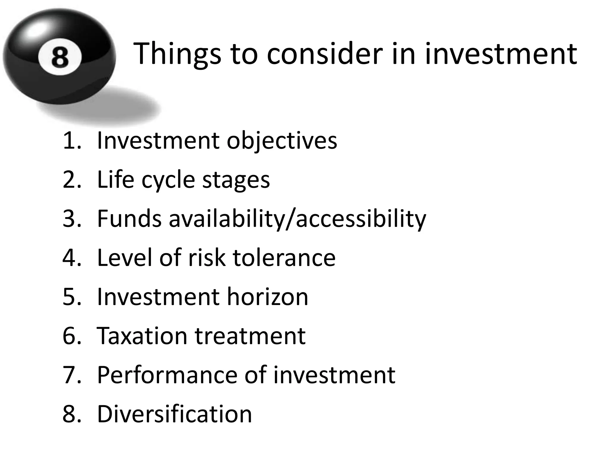 Things to consider in investment

1.   Investment objectives
2.   Life cycle stages
3.   Funds availability/accessibility
4.   Level of risk tolerance
5.   Investment horizon
6.   Taxation treatment
7.   Performance of investment
8.   Diversification
 