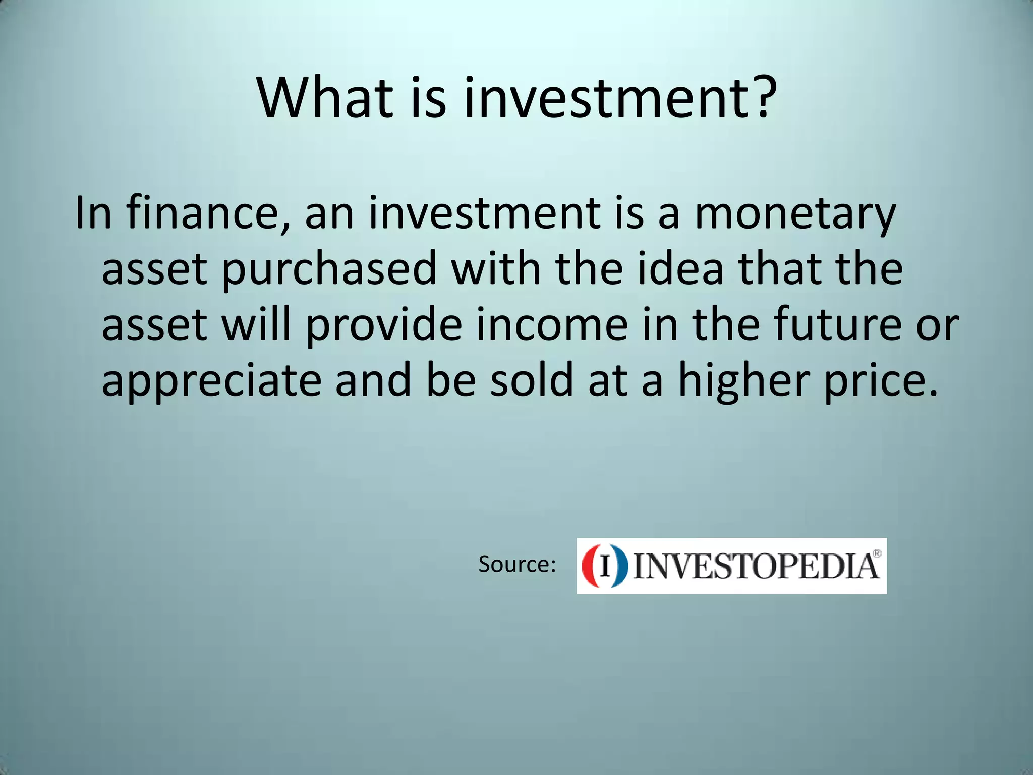 What is investment?
In finance, an investment is a monetary
  asset purchased with the idea that the
  asset will provide income in the future or
  appreciate and be sold at a higher price.


                    Source:
 