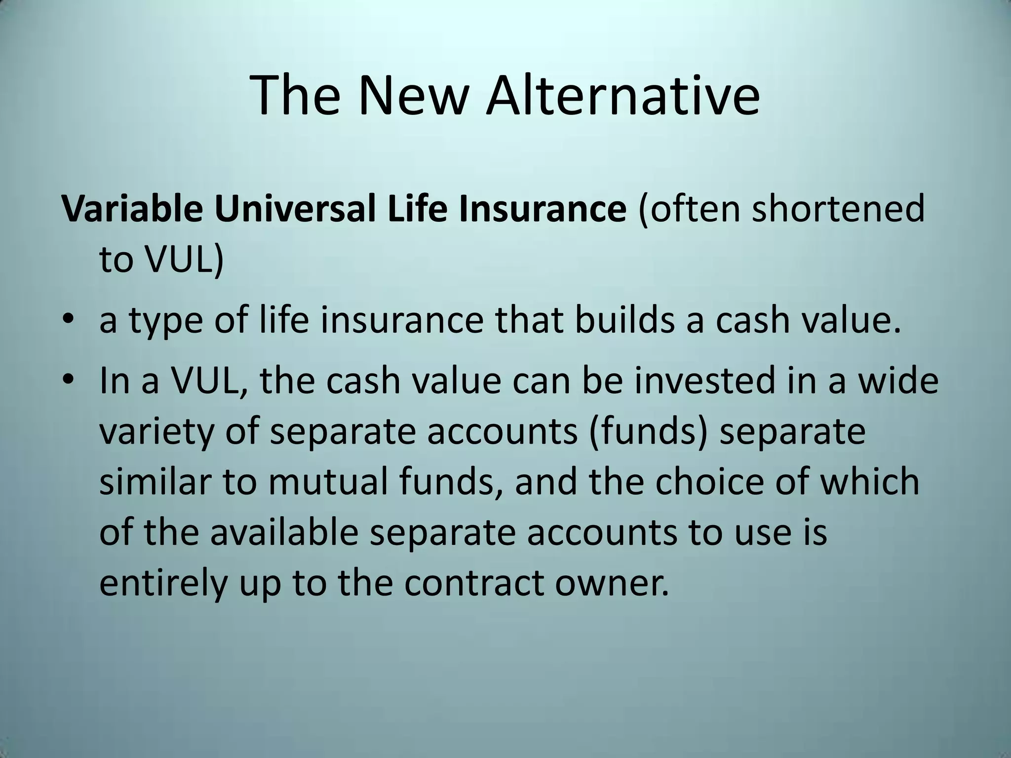 The New Alternative
Variable Universal Life Insurance (often shortened
  to VUL)
• a type of life insurance that builds a cash value.
• In a VUL, the cash value can be invested in a wide
  variety of separate accounts (funds) separate
  similar to mutual funds, and the choice of which
  of the available separate accounts to use is
  entirely up to the contract owner.
 