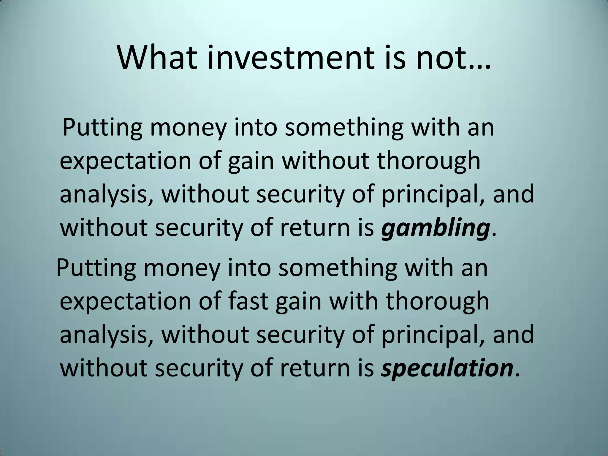 What investment is not…
Putting money into something with an
expectation of gain without thorough
analysis, without security of principal, and
without security of return is gambling.
Putting money into something with an
expectation of fast gain with thorough
analysis, without security of principal, and
without security of return is speculation.
 