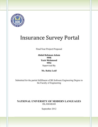 Insurance Survey Portal
                      Final Year Project Proposal

                        Abdul Rehman Aslam
                                9998
                          Yasir Mehmood
                                9994
                           Supervised By

                            Ms. Rabia Latif



Submitted for the partial fulfillment of BS Software Engineering Degree to
                         the Faculty of Engineering




 NATIONAL UNIVERSITY OF MODERN LANGUAGES
                             ISLAMABAD

                            September 2012



                                                                  3|Page
 