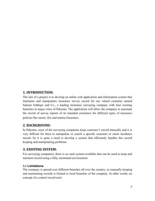 1. INTRODUCTION:
The aim of a project is to develop an online web application and information system that
maintains and manipulates insurance survey record for our valued customer named
Saleem Siddiqui and Co., a leading insurance surveying company with four existing
branches in major cities of Pakistan. The application will allow the company to automate
the record of survey reports of its intended customers for different types of insurance
policies like motor, fire and marine Insurance.

2. BACKGROUND:
In Pakistan, most of the surveying companies keep customer’s record manually and it is
very difficult for them to manipulate or search a specific customer or claim incidence
record. So it is quite a need to develop a system that efficiently handles this record
keeping and manipulating problems.

3. EXISTING SYSTEM:
For surveying companies, there is no such system available that can be used to keep and
maintain record using a fully automated environment.

3.1 Limitations
The company is spread over different branches all over the country, so manually keeping
and maintaining records is limited to local branches of the company. In other words, no
concept of a central record exist


                                                                                      5
 