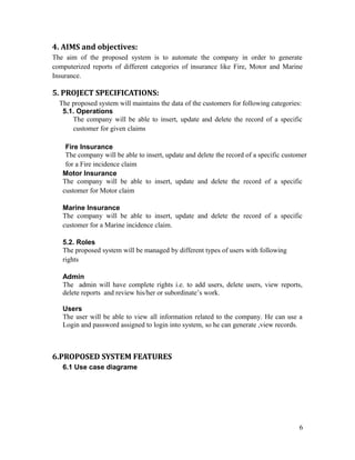 4. AIMS and objectives:
The aim of the proposed system is to automate the company in order to generate
computerized reports of different categories of insurance like Fire, Motor and Marine
Insurance.

5. PROJECT SPECIFICATIONS:
  The proposed system will maintains the data of the customers for following categories:
   5.1. Operations
      The company will be able to insert, update and delete the record of a specific
      customer for given claims

    Fire Insurance
    The company will be able to insert, update and delete the record of a specific customer
    for a Fire incidence claim
   Motor Insurance
   The company will be able to insert, update and delete the record of a specific
   customer for Motor claim

   Marine Insurance
   The company will be able to insert, update and delete the record of a specific
   customer for a Marine incidence claim.

   5.2. Roles
   The proposed system will be managed by different types of users with following
   rights

   Admin
   The admin will have complete rights i.e. to add users, delete users, view reports,
   delete reports and review his/her or subordinate’s work.

   Users
   The user will be able to view all information related to the company. He can use a
   Login and password assigned to login into system, so he can generate ,view records.



6.PROPOSED SYSTEM FEATURES
   6.1 Use case diagrame




                                                                                        6
 