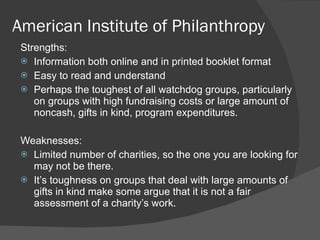 American Institute of Philanthropy Strengths: Information both online and in printed booklet format Easy to read and understand Perhaps the toughest of all watchdog groups, particularly on groups with high fundraising costs or large amount of noncash, gifts in kind, program expenditures.   Weaknesses: Limited number of charities, so the one you are looking for may not be there. It ’s toughness on groups that deal with large amounts of gifts in kind make some argue that it is not a fair assessment of a charity’s work. 