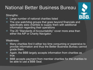 National Better Business Bureau Strengths: Large number of national charities listed The one watchdog groups that goes beyond financials and specifically asks charities to supply them with additional information regarding their operations The 20  “Standards of Accountability” cover more area than either the AIP or Charity Navigator.   Weakness:   Many charities find it either too time consuming or expensive to provide information and thus the Better Business Bureau cannot grade them. Again, the BBB largely accepts information from charities as true. BBB accepts payment from member charities for the charities to be able to use a BBB Seal. 