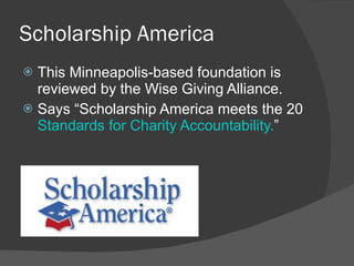Scholarship America This Minneapolis-based foundation is reviewed by the Wise Giving Alliance. Says  “Scholarship America meets the 20  Standards for Charity Accountability. ” 