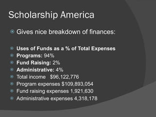 Scholarship America Gives nice breakdown of finances: Uses of Funds as a % of Total Expenses   Programs:  94%   Fund Raising:  2%   Administrative:  4%   Total income   $96,122,776    Program expenses $109,893,054    Fund raising expenses 1,921,630    Administrative expenses 4,318,178 
