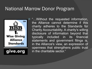 National Marrow Donor Program “… Without the requested information, the Alliance cannot determine if this charity adheres to the Standards for Charity Accountability. A charity's willing disclosure of information beyond that typically included in its financial statements and government filings is, in the Alliance's view, an expression of openness that strengthens public trust in the charitable sector.” 