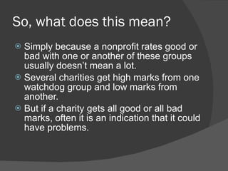 So, what does this mean? Simply because a nonprofit rates good or bad with one or another of these groups usually doesn ’t mean a lot. Several charities get high marks from one watchdog group and low marks from another. But if a charity gets all good or all bad marks, often it is an indication that it could have problems. 