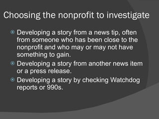 Choosing the nonprofit to investigate Developing a story from a news tip, often from someone who has been close to the nonprofit and who may or may not have something to gain. Developing a story from another news item or a press release.  Developing a story by checking Watchdog reports or 990s. 