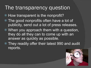 The transparency question How transparent is the nonprofit? The good nonprofits often have a lot of publicity, send out a lot of press releases.   When you approach them with a question, they do all they can to come up with an answer as quickly as possible.   They readily offer their latest 990 and audit reports.  