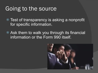Going to the source Test of transparency is asking a nonprofit for specific information.    Ask them to walk you through its financial information or the Form 990 itself. 