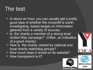 The test In about an hour, you can usually get a pretty good idea of whether the nonprofit is worth investigating, based largely on information gleaned from a variety of sources. Is  the charity a member of a strong local United Way campaign?  (Often, an indication of a good charity)  How is  the charity viewed by national and local charity watchdog groups?  How much does it reveal on its website?  How transparent is it? 