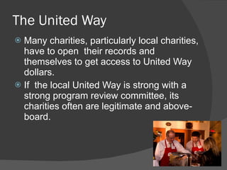 The United Way Many charities, particularly local charities, have to open  their records and themselves to get access to United Way dollars.   If  the local United Way is strong with a strong program review committee, its charities often are legitimate and above-board. 