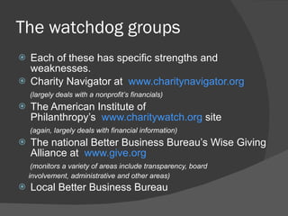 The watchdog groups Each of these has specific strengths and weaknesses. Charity Navigator at   www.charitynavigator.org (largely deals with a nonprofit ’s financials)  The American Institute of Philanthropy ’s   www.charitywatch.org  site (again, largely deals with financial information)   The national Better Business Bureau ’s Wise Giving Alliance at   www.give.org (monitors a variety of areas include transparency, board  involvement, administrative and other areas)  Local Better Business Bureau 