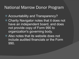 National Marrow Donor Program Accountability and Transparency? Charity Navigator notes that it does not have an independent board, and does not provide copy of Form 990 to organization's governing body. Also notes that its website does not include audited financials or the Form 990. 