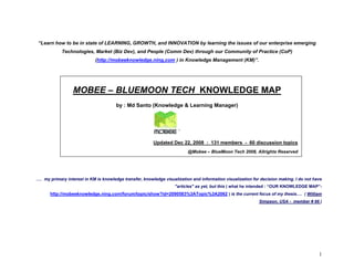 “Learn how to be in state of LEARNING, GROWTH, and INNOVATION by learning the issues of our enterprise emerging
            Technologies, Market (Biz Dev), and People (Comm Dev) through our Community of Practice (CoP)
                            (http://mobeeknowledge.ning,com ) in Knowledge Management (KM)”.




                 MOBEE – BLUEMOON TECH KNOWLEDGE MAP
                                       by : Md Santo (Knowledge & Learning Manager)




                                                         Updated Dec 22, 2008 : 131 members - 60 discussion topics
                                                                          @Mobee – BlueMoon Tech 2008, Allrights Reserved




.… my primary interest in KM is knowledge transfer, knowledge visualization and information visualization for decision making. I do not have
                                                                   quot;articlesquot; as yet, but this ( what he intended : “OUR KNOWLEDGE MAP”-
      http://mobeeknowledge.ning.com/forum/topic/show?id=2090583%3ATopic%3A2062 ) is the current focus of my thesis…. ( William
                                                                                                             Simpson, USA - member # 66 )




                                                                                                                                          1
 