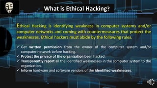 What is Ethical Hacking?
Ethical Hacking is identifying weakness in computer systems and/or
computer networks and coming with countermeasures that protect the
weaknesses. Ethical hackers must abide by the following rules.
 Get written permission from the owner of the computer system and/or
computer network before hacking.
 Protect the privacy of the organization been hacked.
 Transparently report all the identified weaknesses in the computer system to the
organization.
 Inform hardware and software vendors of the identified weaknesses.
 