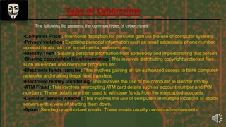 The following list presents the common types of cybercrimes:
•Computer Fraud: Intentional deception for personal gain via the use of computer systems.
•Privacy violation: Exposing personal information such as email addresses, phone number,
account details, etc. on social media, websites, etc.
•Identity Theft: Stealing personal information from somebody and impersonating that person.
•Sharing copyrighted files/information: This involves distributing copyright protected files
such as eBooks and computer programs etc.
•Electronic funds transfer: This involves gaining an un-authorized access to bank computer
networks and making illegal fund transfers.
•Electronic money laundering: This involves the use of the computer to launder money.
•ATM Fraud: This involves intercepting ATM card details such as account number and PIN
numbers. These details are then used to withdraw funds from the intercepted accounts.
•Denial of Service Attacks: This involves the use of computers in multiple locations to attack
servers with a view of shutting them down.
•Spam: Sending unauthorized emails. These emails usually contain advertisements.
Type of Cybercrime
 