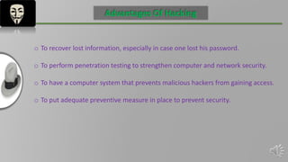 INTRODUCTION
Advantages Of Hacking
o To recover lost information, especially in case one lost his password.
o To perform penetration testing to strengthen computer and network security.
o To have a computer system that prevents malicious hackers from gaining access.
o To put adequate preventive measure in place to prevent security.
 