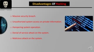 INTRODUCTION
Disadvantages Of Hacking
o Massive security breach.
o Unauthorized system access on private information.
o Hampering system operation.
o Denial of service attack on the system.
o Malicious attack on the system.
 