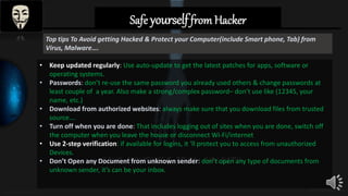 Top tips To Avoid getting Hacked & Protect your Computer(include Smart phone, Tab) from
Virus, Malware….
• Keep updated regularly: Use auto-update to get the latest patches for apps, software or
operating systems.
• Passwords: don’t re-use the same password you already used others & change passwords at
least couple of a year. Also make a strong/complex password– don’t use like (12345, your
name, etc.)
• Download from authorized websites: always make sure that you download files from trusted
source….
• Turn off when you are done: That includes logging out of sites when you are done, switch off
the computer when you leave the house or disconnect Wi-Fi/internet
• Use 2-step verification: if available for logins, it ‘ll protect you to access from unauthorized
Devices.
• Don’t Open any Document from unknown sender: don’t open any type of documents from
unknown sender, it’s can be your inbox.
Safe yourselffrom Hacker
 