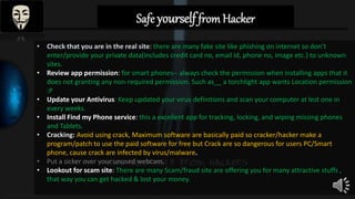 Safe yourselffrom Hacker
• Check that you are in the real site: there are many fake site like phishing on internet so don’t
enter/provide your private data(includes credit card no, email id, phone no, image etc.) to unknown
sites.
• Review app permission: for smart phones-- always check the permission when installing apps that it
does not granting any non-required permission. Such as__ a torchlight app wants Location permission
:P
• Update your Antivirus: Keep updated your virus definitions and scan your computer at lest one in
every weeks.
• Install Find my Phone service: this a excellent app for tracking, locking, and wiping missing phones
and Tablets.
• Cracking: Avoid using crack, Maximum software are basically paid so cracker/hacker make a
program/patch to use the paid software for free but Crack are so dangerous for users PC/Smart
phone, cause crack are infected by virus/malware.
• Put a sicker over your unused webcam.
• Lookout for scam site: There are many Scam/fraud site are offering you for many attractive stuffs ,
that way you can get hacked & lost your money.
 