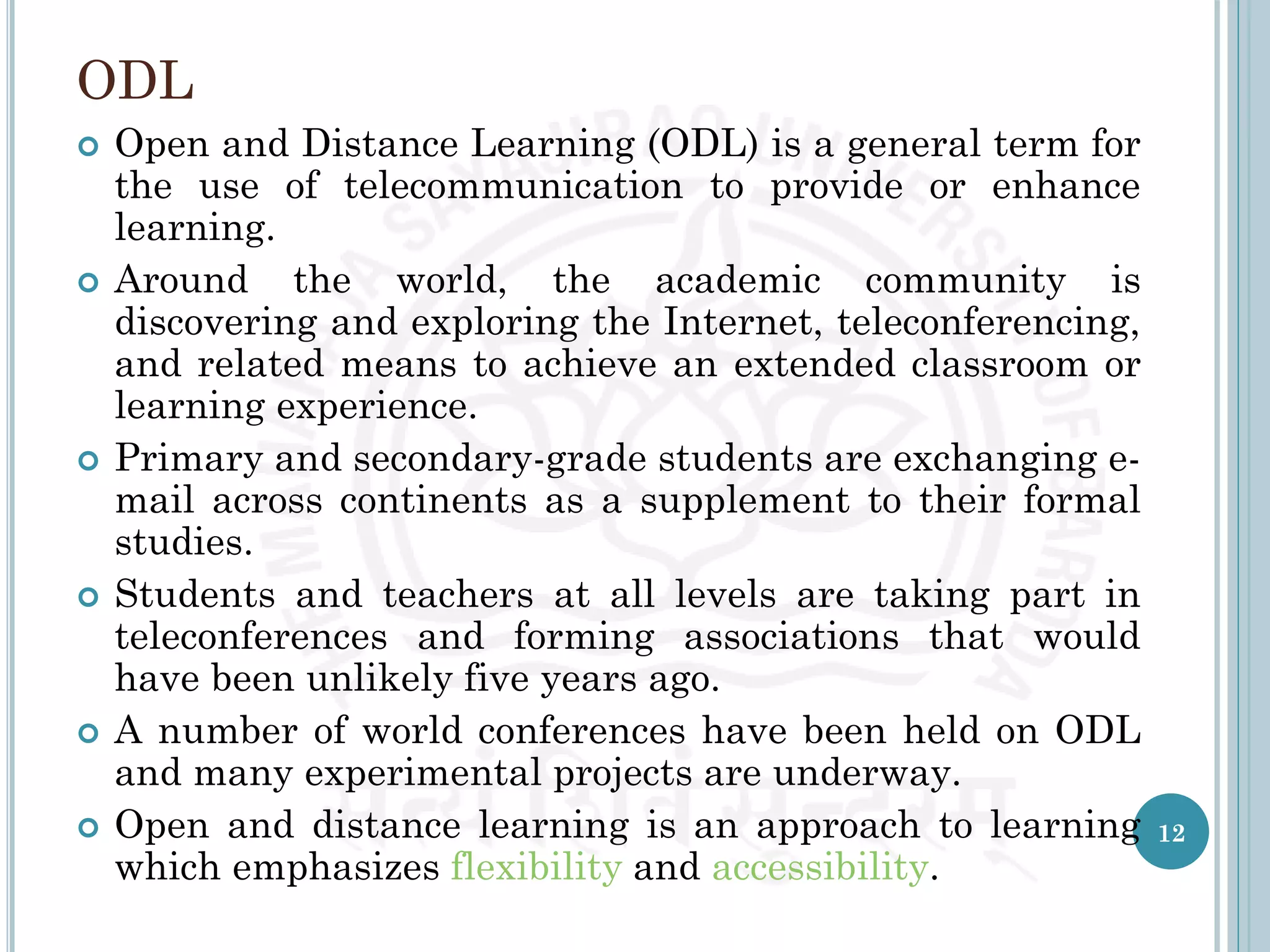 ODL
 Open and Distance Learning (ODL) is a general term for
the use of telecommunication to provide or enhance
learning.
 Around the world, the academic community is
discovering and exploring the Internet, teleconferencing,
and related means to achieve an extended classroom or
learning experience.
 Primary and secondary-grade students are exchanging e-
mail across continents as a supplement to their formal
studies.
 Students and teachers at all levels are taking part in
teleconferences and forming associations that would
have been unlikely five years ago.
 A number of world conferences have been held on ODL
and many experimental projects are underway.
 Open and distance learning is an approach to learning
which emphasizes flexibility and accessibility.
12
 