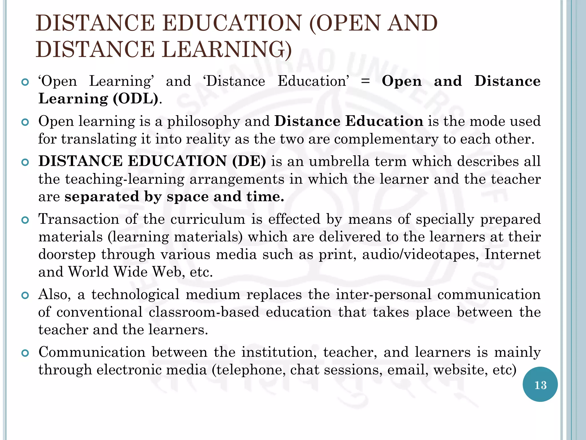 DISTANCE EDUCATION (OPEN AND
DISTANCE LEARNING)
 ‘Open Learning’ and ‘Distance Education’ = Open and Distance
Learning (ODL).
 Open learning is a philosophy and Distance Education is the mode used
for translating it into reality as the two are complementary to each other.
 DISTANCE EDUCATION (DE) is an umbrella term which describes all
the teaching-learning arrangements in which the learner and the teacher
are separated by space and time.
 Transaction of the curriculum is effected by means of specially prepared
materials (learning materials) which are delivered to the learners at their
doorstep through various media such as print, audio/videotapes, Internet
and World Wide Web, etc.
 Also, a technological medium replaces the inter-personal communication
of conventional classroom-based education that takes place between the
teacher and the learners.
 Communication between the institution, teacher, and learners is mainly
through electronic media (telephone, chat sessions, email, website, etc)
13
 