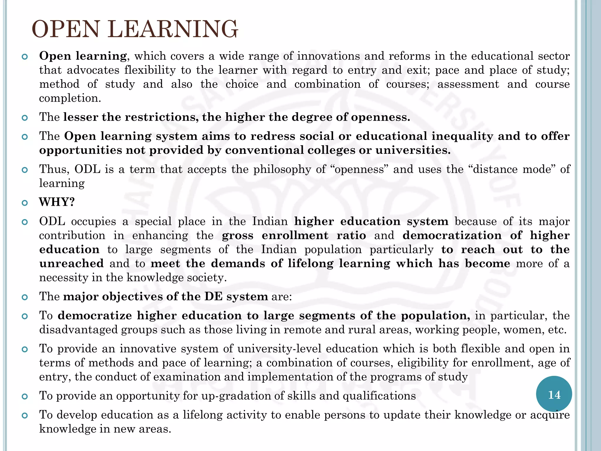 OPEN LEARNING
 Open learning, which covers a wide range of innovations and reforms in the educational sector
that advocates flexibility to the learner with regard to entry and exit; pace and place of study;
method of study and also the choice and combination of courses; assessment and course
completion.
 The lesser the restrictions, the higher the degree of openness.
 The Open learning system aims to redress social or educational inequality and to offer
opportunities not provided by conventional colleges or universities.
 Thus, ODL is a term that accepts the philosophy of “openness” and uses the “distance mode” of
learning
 WHY?
 ODL occupies a special place in the Indian higher education system because of its major
contribution in enhancing the gross enrollment ratio and democratization of higher
education to large segments of the Indian population particularly to reach out to the
unreached and to meet the demands of lifelong learning which has become more of a
necessity in the knowledge society.
 The major objectives of the DE system are:
 To democratize higher education to large segments of the population, in particular, the
disadvantaged groups such as those living in remote and rural areas, working people, women, etc.
 To provide an innovative system of university-level education which is both flexible and open in
terms of methods and pace of learning; a combination of courses, eligibility for enrollment, age of
entry, the conduct of examination and implementation of the programs of study
 To provide an opportunity for up-gradation of skills and qualifications
 To develop education as a lifelong activity to enable persons to update their knowledge or acquire
knowledge in new areas.
14
 
