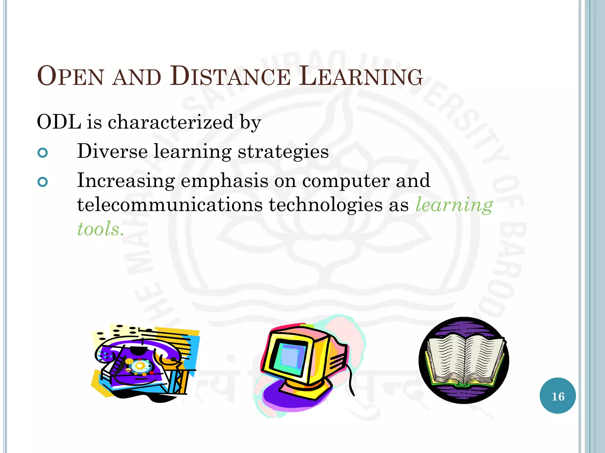 OPEN AND DISTANCE LEARNING
ODL is characterized by
 Diverse learning strategies
 Increasing emphasis on computer and
telecommunications technologies as learning
tools.
16
 