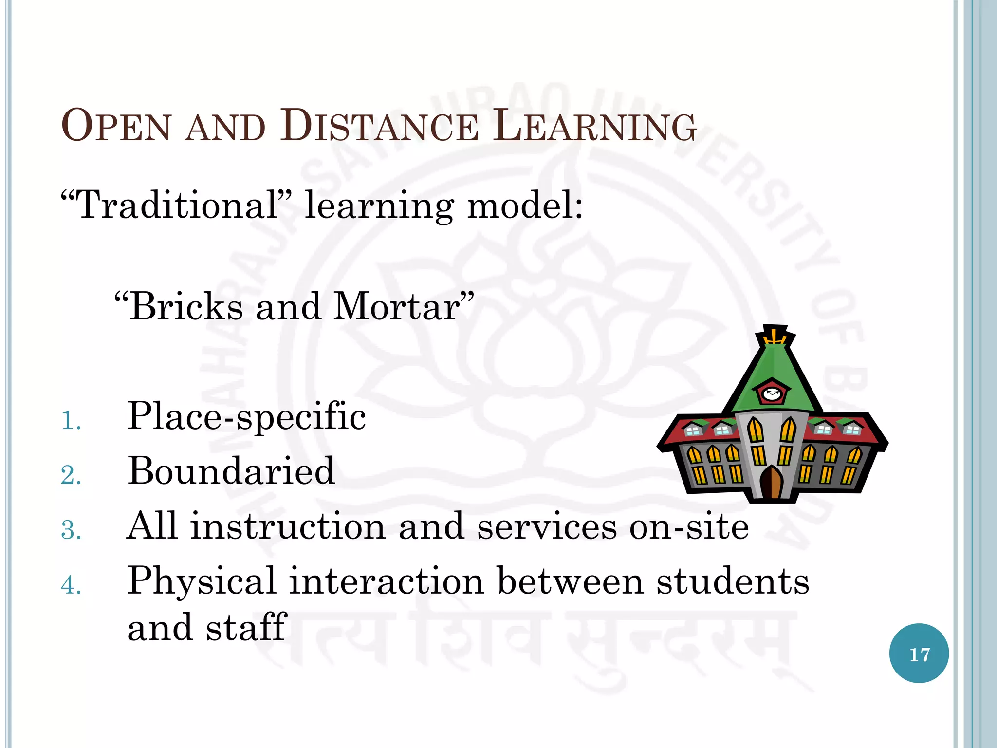 OPEN AND DISTANCE LEARNING
“Traditional” learning model:
“Bricks and Mortar”
1. Place-specific
2. Boundaried
3. All instruction and services on-site
4. Physical interaction between students
and staff
17
 