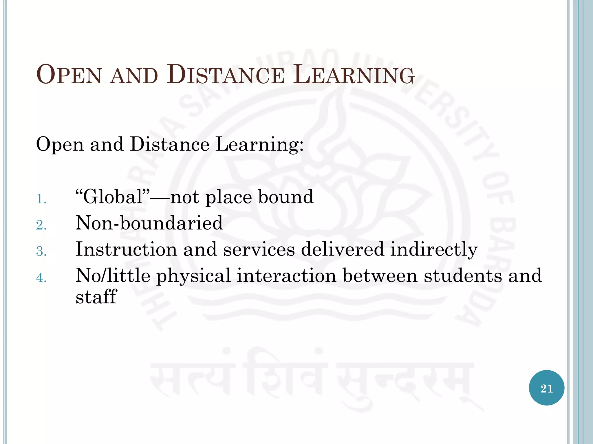OPEN AND DISTANCE LEARNING
Open and Distance Learning:
1. “Global”—not place bound
2. Non-boundaried
3. Instruction and services delivered indirectly
4. No/little physical interaction between students and
staff
21
 