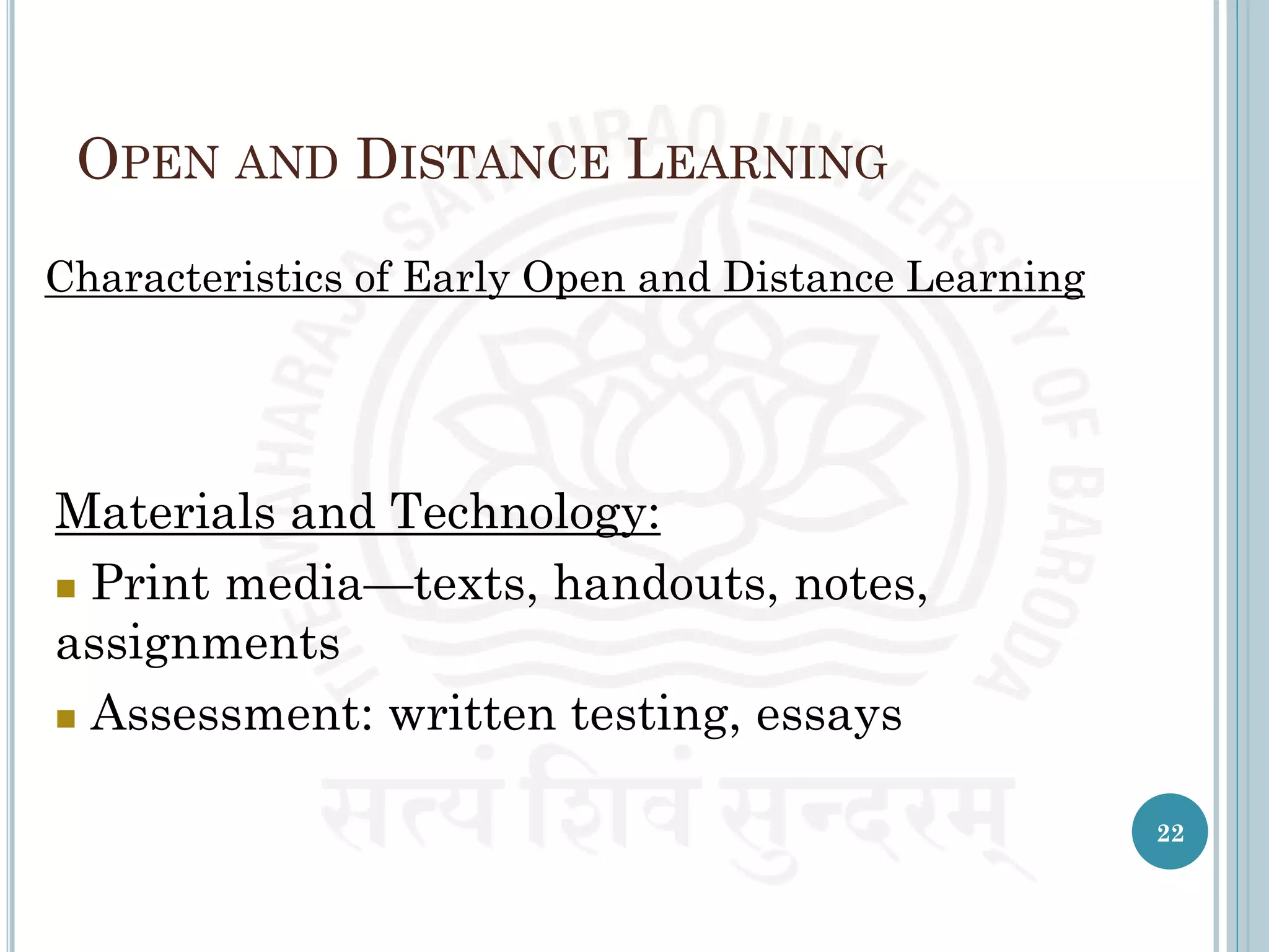 OPEN AND DISTANCE LEARNING
Characteristics of Early Open and Distance Learning
Materials and Technology:
 Print media—texts, handouts, notes,
assignments
 Assessment: written testing, essays
22
 