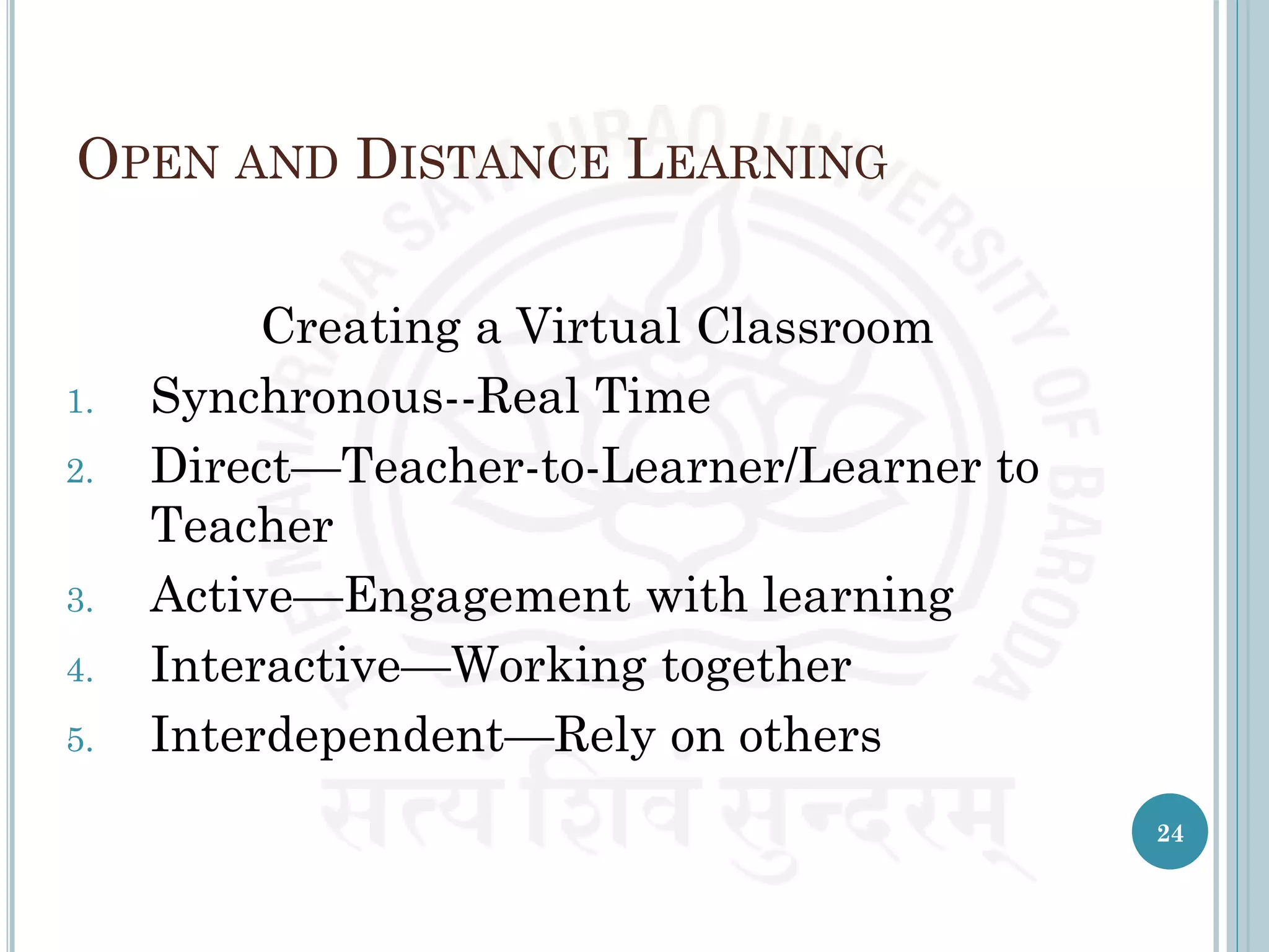 OPEN AND DISTANCE LEARNING
Creating a Virtual Classroom
1. Synchronous--Real Time
2. Direct—Teacher-to-Learner/Learner to
Teacher
3. Active—Engagement with learning
4. Interactive—Working together
5. Interdependent—Rely on others
24
 