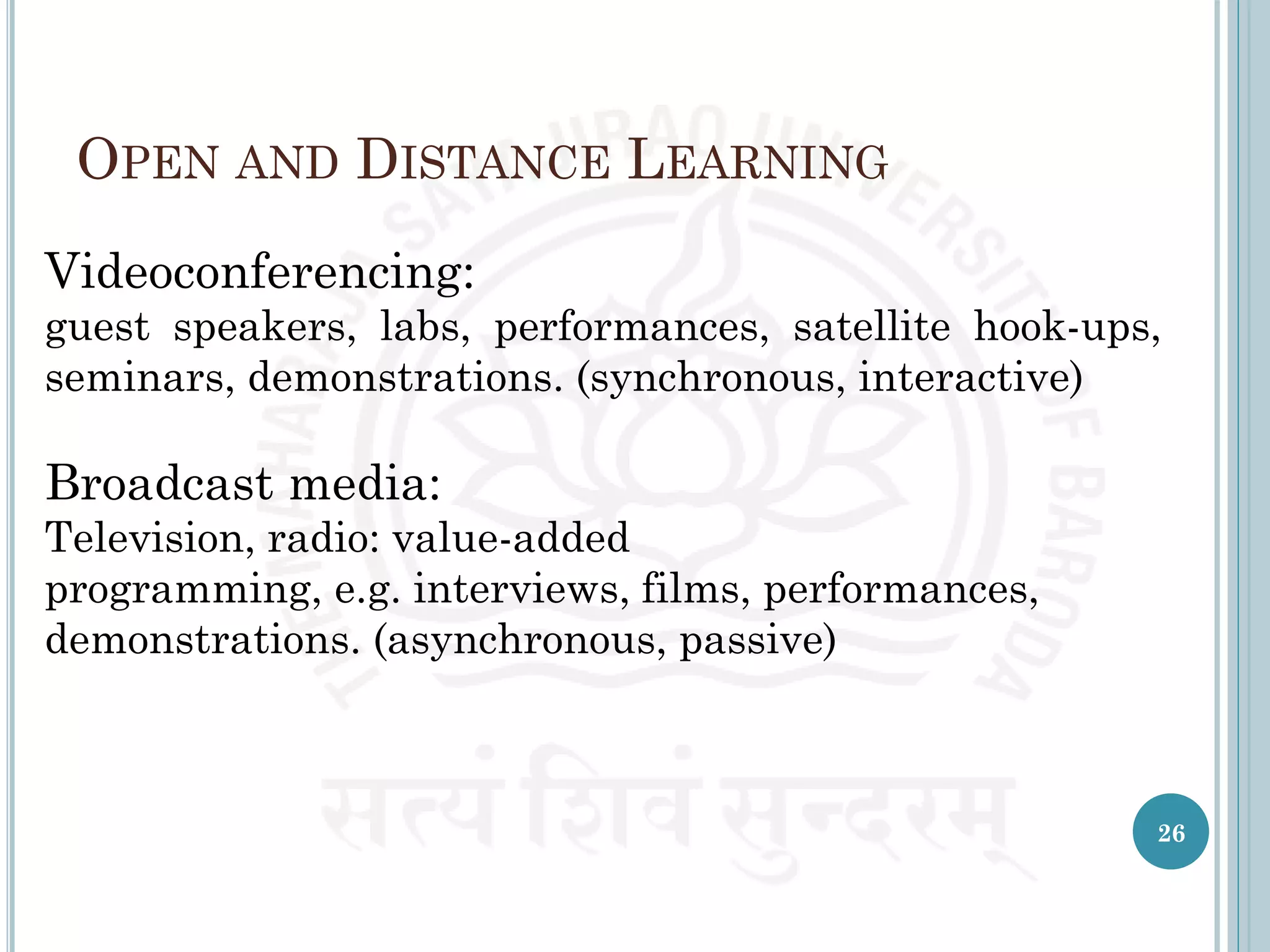 OPEN AND DISTANCE LEARNING
Videoconferencing:
guest speakers, labs, performances, satellite hook-ups,
seminars, demonstrations. (synchronous, interactive)
Broadcast media:
Television, radio: value-added
programming, e.g. interviews, films, performances,
demonstrations. (asynchronous, passive)
26
 