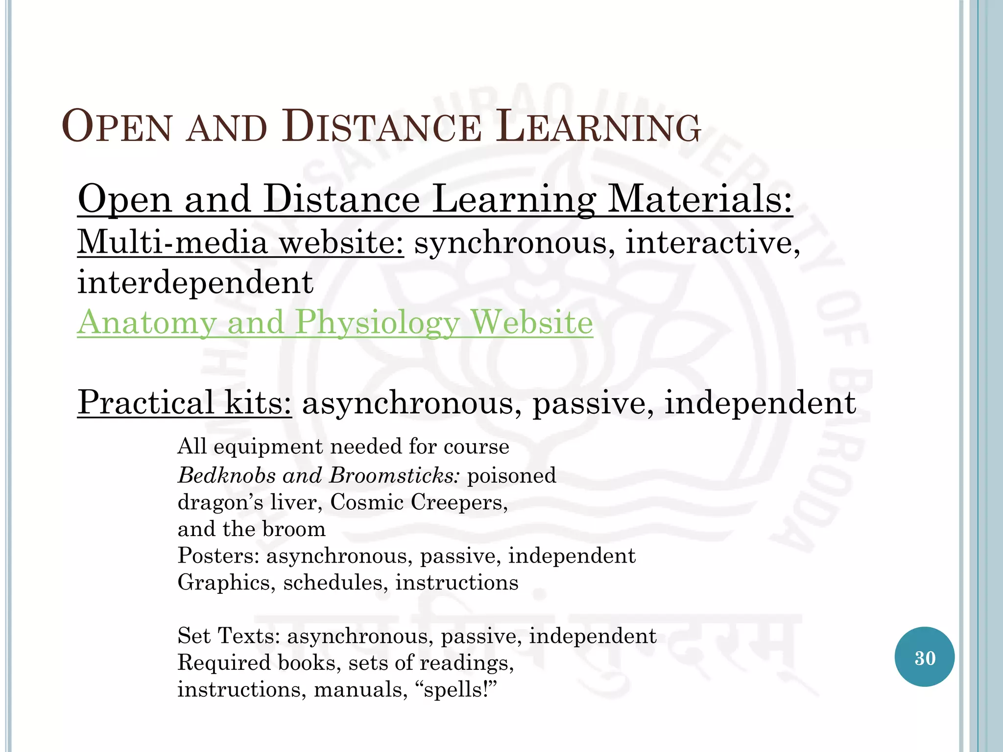 OPEN AND DISTANCE LEARNING
Open and Distance Learning Materials:
Multi-media website: synchronous, interactive,
interdependent
Anatomy and Physiology Website
Practical kits: asynchronous, passive, independent
All equipment needed for course
Bedknobs and Broomsticks: poisoned
dragon’s liver, Cosmic Creepers,
and the broom
Posters: asynchronous, passive, independent
Graphics, schedules, instructions
Set Texts: asynchronous, passive, independent
Required books, sets of readings,
instructions, manuals, “spells!”
30
 