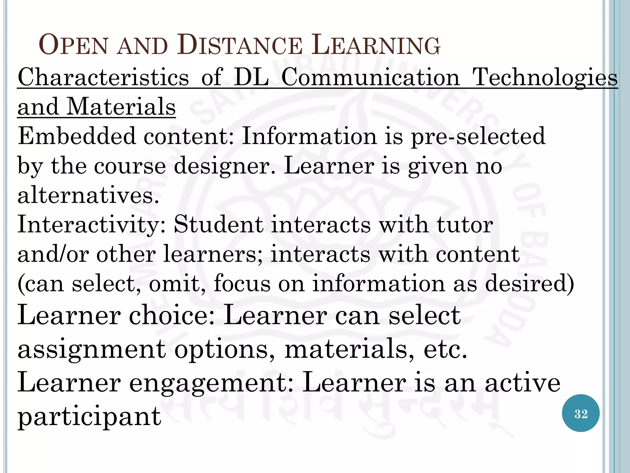 OPEN AND DISTANCE LEARNING
Characteristics of DL Communication Technologies
and Materials
Embedded content: Information is pre-selected
by the course designer. Learner is given no
alternatives.
Interactivity: Student interacts with tutor
and/or other learners; interacts with content
(can select, omit, focus on information as desired)
Learner choice: Learner can select
assignment options, materials, etc.
Learner engagement: Learner is an active
participant 32
 
