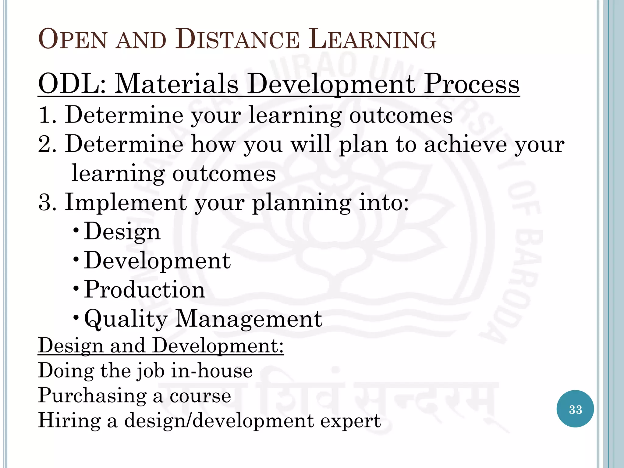 OPEN AND DISTANCE LEARNING
ODL: Materials Development Process
1. Determine your learning outcomes
2. Determine how you will plan to achieve your
learning outcomes
3. Implement your planning into:
•Design
•Development
•Production
•Quality Management
Design and Development:
Doing the job in-house
Purchasing a course
Hiring a design/development expert
33
 
