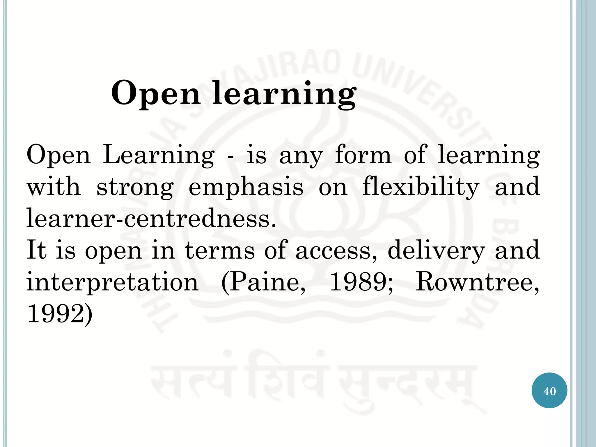 Open learning
40
Open Learning - is any form of learning
with strong emphasis on flexibility and
learner-centredness.
It is open in terms of access, delivery and
interpretation (Paine, 1989; Rowntree,
1992)
 