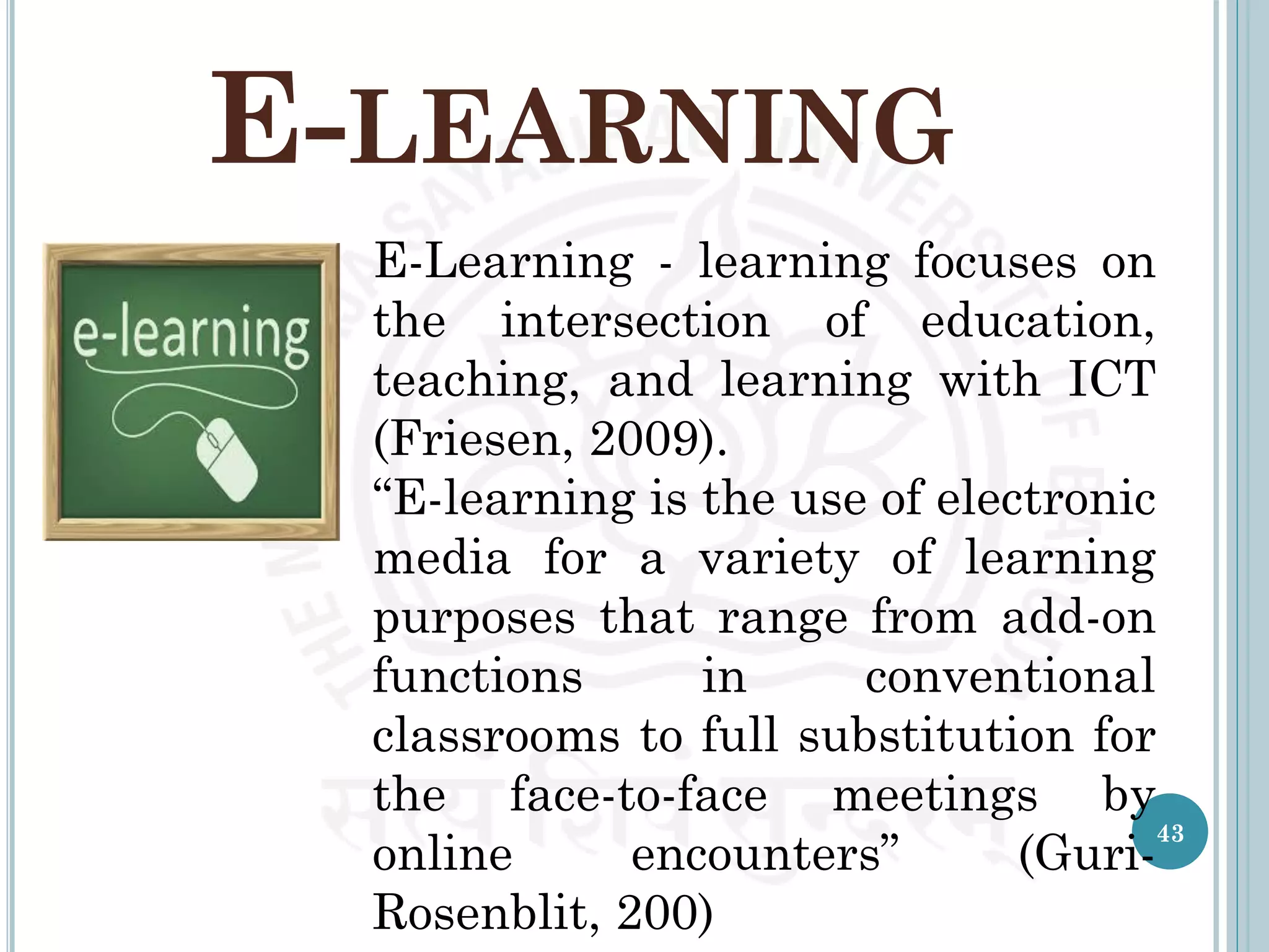 E-LEARNING
E-Learning - learning focuses on
the intersection of education,
teaching, and learning with ICT
(Friesen, 2009).
“E-learning is the use of electronic
media for a variety of learning
purposes that range from add-on
functions in conventional
classrooms to full substitution for
the face-to-face meetings by
online encounters” (Guri-
Rosenblit, 200)
43
 