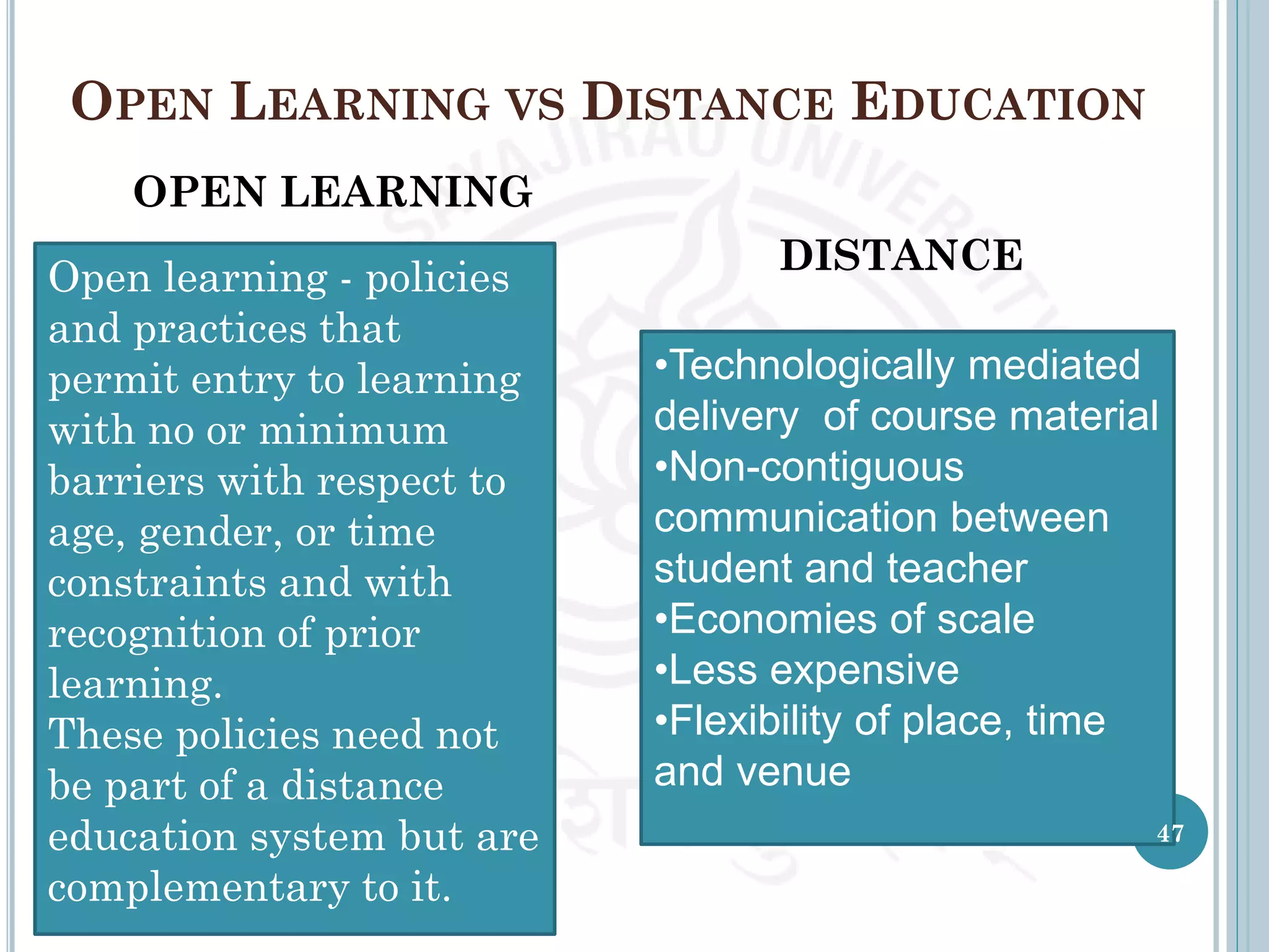 OPEN LEARNING VS DISTANCE EDUCATION
OPEN LEARNING
DISTANCE
Open learning - policies
and practices that
permit entry to learning
with no or minimum
barriers with respect to
age, gender, or time
constraints and with
recognition of prior
learning.
These policies need not
be part of a distance
education system but are
complementary to it.
•Technologically mediated
delivery of course material
•Non-contiguous
communication between
student and teacher
•Economies of scale
•Less expensive
•Flexibility of place, time
and venue
47
 