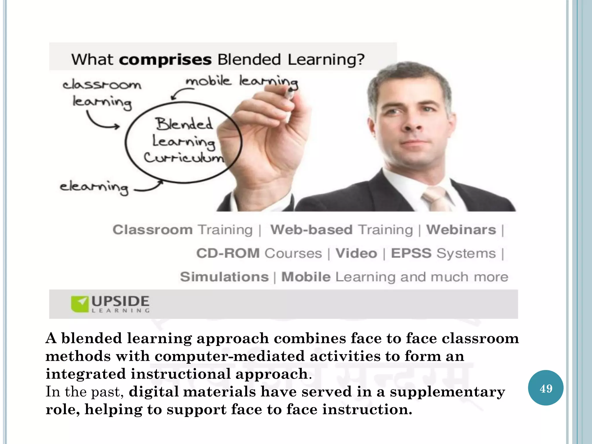 A blended learning approach combines face to face classroom
methods with computer-mediated activities to form an
integrated instructional approach.
In the past, digital materials have served in a supplementary
role, helping to support face to face instruction.
49
 