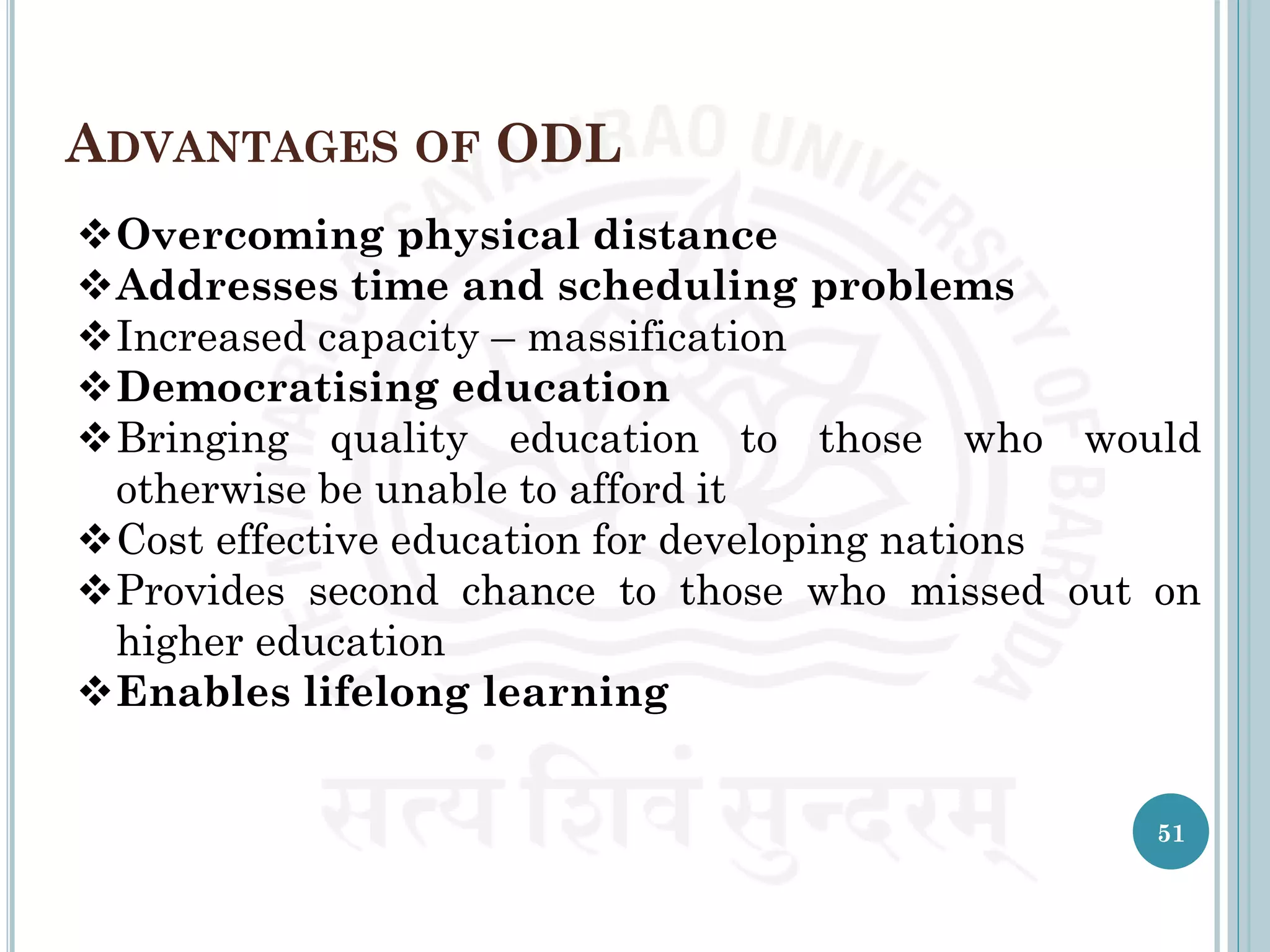 ADVANTAGES OF ODL
Overcoming physical distance
Addresses time and scheduling problems
Increased capacity – massification
Democratising education
Bringing quality education to those who would
otherwise be unable to afford it
Cost effective education for developing nations
Provides second chance to those who missed out on
higher education
Enables lifelong learning
51
 