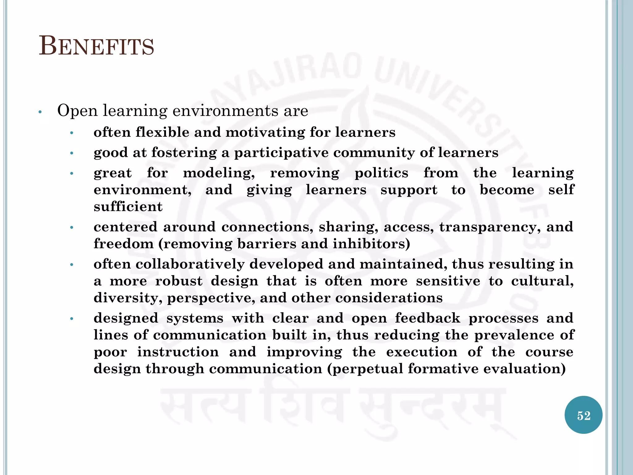 BENEFITS
• Open learning environments are
• often flexible and motivating for learners
• good at fostering a participative community of learners
• great for modeling, removing politics from the learning
environment, and giving learners support to become self
sufficient
• centered around connections, sharing, access, transparency, and
freedom (removing barriers and inhibitors)
• often collaboratively developed and maintained, thus resulting in
a more robust design that is often more sensitive to cultural,
diversity, perspective, and other considerations
• designed systems with clear and open feedback processes and
lines of communication built in, thus reducing the prevalence of
poor instruction and improving the execution of the course
design through communication (perpetual formative evaluation)
52
 